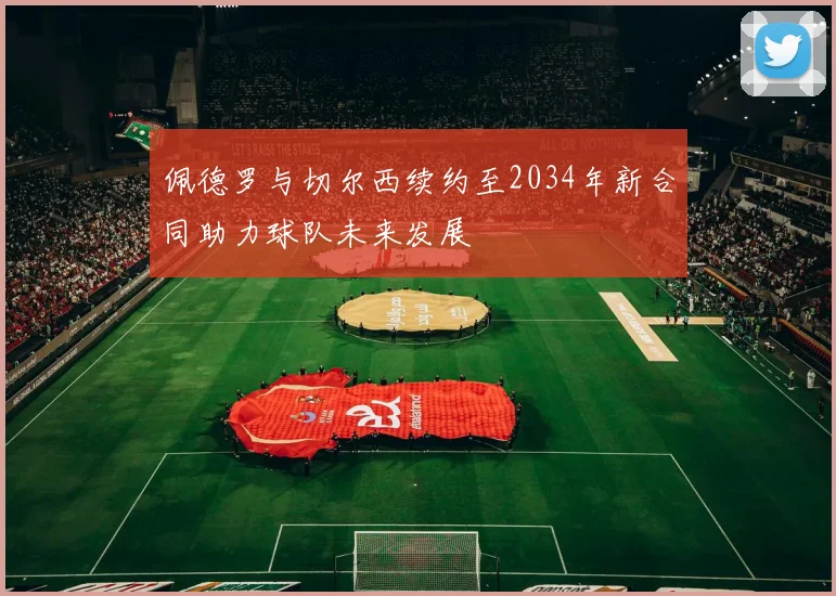 佩德罗与切尔西续约至2034年新合同助力球队未来发展